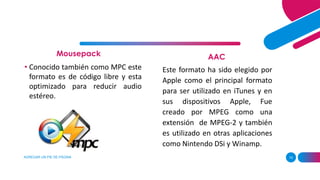 Mousepack
AGREGAR UN PIE DE PÁGINA 10
AAC
• Conocido también como MPC este
formato es de código libre y esta
optimizado para reducir audio
estéreo.
Este formato ha sido elegido por
Apple como el principal formato
para ser utilizado en iTunes y en
sus dispositivos Apple, Fue
creado por MPEG como una
extensión de MPEG-2 y también
es utilizado en otras aplicaciones
como Nintendo DSi y Winamp.
 