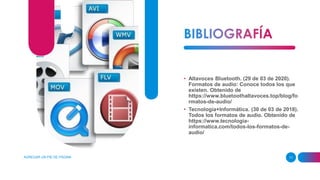 AGREGAR UN PIE DE PÁGINA 11
• Altavoces Bluetooth. (29 de 03 de 2020).
Formatos de audio: Conoce todos los que
existen. Obtenido de
https://www.bluetoothaltavoces.top/blog/fo
rmatos-de-audio/
• Tecnología+Informática. (30 de 03 de 2018).
Todos los formatos de audio. Obtenido de
https://www.tecnologia-
informatica.com/todos-los-formatos-de-
audio/
 