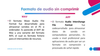 WAV
AGREGAR UN PIE DE PÁGINA 3
AIFF
• El formato Wave Audio File
Format fue desarrollado para
almacenar sonidos en el PC o
ordenador. Es parecido al AIFF de
Mac y una variante del formato
RIFF, el cual es formato fichero
para el intercambio de recursos.
• El formato Audio Interchange
File Format fue
codesarrollado para almacenar
datos de sonido en
computadoras personales. Es
usado a nivel profesional para
aplicaciones de audio por ser un
formato sin compresión y
procesado de señal rápido
 