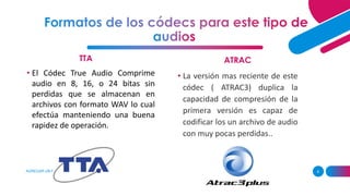TTA
AGREGAR UN PIE DE PÁGINA 6
ATRAC
• El Códec True Audio Comprime
audio en 8, 16, o 24 bitas sin
perdidas que se almacenan en
archivos con formato WAV lo cual
efectúa manteniendo una buena
rapidez de operación.
• La versión mas reciente de este
códec ( ATRAC3) duplica la
capacidad de compresión de la
primera versión es capaz de
codificar los un archivo de audio
con muy pocas perdidas..
 