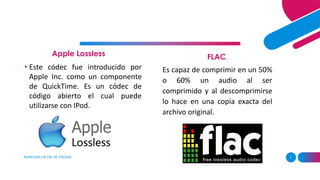 Apple Lossless
AGREGAR UN PIE DE PÁGINA 7
FLAC
• Este códec fue introducido por
Apple Inc. como un componente
de QuickTime. Es un códec de
código abierto el cual puede
utilizarse con IPod.
Es capaz de comprimir en un 50%
o 60% un audio al ser
comprimido y al descomprimirse
lo hace en una copia exacta del
archivo original.
 