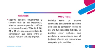 WavPack
AGREGAR UN PIE DE PÁGINA 8
MPEG-4 SLS
• Soporta sonidos envolventes y
sample rates de alta frecuencia,
ademas que es capaz de codificar
archivos de formato WAV de 8, 16,
24 y 32 bits con un porcentaje de
compresión que oscila entre el
30% al 70% del tamaño original.
Permite tener un archivo
codificado con perdida asi como
una capa de corrección lo cual le
da una funcionalidad híbrida, se
pueden crear archivos con
perdidas y correcciones que al
juntarse ofrecen una restauración
completa y sin perdidas.
 