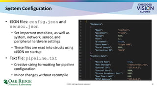 System Configuration
• JSON files: config.json and
sensor.json
• Set important metadata, as well as
system, network, sensor, and
peripheral hardware settings
• These files are read into structs using
cJSON on startup
• Text file: pipeline.txt
• Creative string formatting for pipeline
configuration
• Minor changes without recompile
© 2025 Oak Ridge National Laboratory 10
 