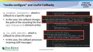 “media-configure” and Useful Callbacks
g_signal_connect: attach a
callback to a specific signal
• In this case, the callback changes
the path of the recording file that
splitmuxsink element writes
g_io_add_watch: attach a
callback to some I/O action
• In this case, the callback processes
incoming UDP messages
© 2025 Oak Ridge National Laboratory 16
 