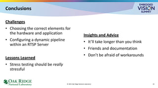 Conclusions
Challenges
• Choosing the correct elements for
the hardware and application
• Configuring a dynamic pipeline
within an RTSP Server
Lessons Learned
• Stress testing should be really
stressful
Insights and Advice
• It’ll take longer than you think
• Friends and documentation
• Don’t be afraid of workarounds
© 2025 Oak Ridge National Laboratory 19
 