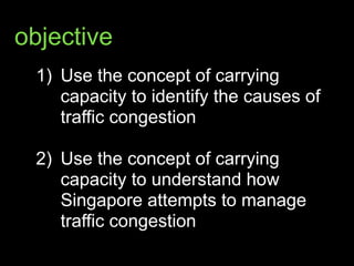 objective
1) Use the concept of carrying
capacity to identify the causes of
traffic congestion 
2) Use the concept of carrying
capacity to understand how
Singapore attempts to manage
traffic congestion
 