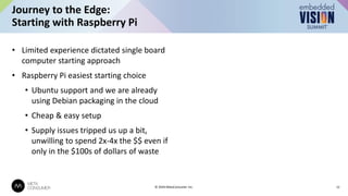 • Limited experience dictated single board
computer starting approach
• Raspberry Pi easiest starting choice
• Ubuntu support and we are already
using Debian packaging in the cloud
• Cheap & easy setup
• Supply issues tripped us up a bit,
unwilling to spend 2x-4x the $$ even if
only in the $100s of dollars of waste
Journey to the Edge:
Starting with Raspberry Pi
12
© 2024 MetaConsumer Inc.
 