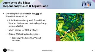 • Our computer vision stack has lots of
libraries it depends on
• Build & dependency work for ARM for
libraries that are not pre-packaged (e.g.,
.deb available)
• Much harder for RISC-V efforts
• Repeat AWS/Graviton Iterations
• Scaleway introduces RISC-V cloud
instances
Journey to the Edge:
Dependency Issues & Legacy Code
16
© 2024 MetaConsumer Inc.
 