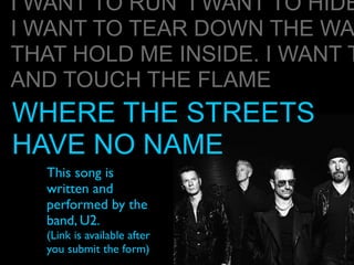 This song is
written and
performed by the
band, U2.
(Link is available after
you submit the form)
I WANT TO RUN I WANT TO HIDE
I WANT TO TEAR DOWN THE WA
THAT HOLD ME INSIDE. I WANT T
AND TOUCH THE FLAME
WHERE THE STREETS
HAVE NO NAME
 