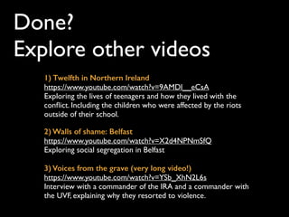 Done?  
Explore other videos
3) Voices from the grave (very long video!)
https://www.youtube.com/watch?v=YSb_XhN2L6s
Interview with a commander of the IRA and a
commander with the UVF, explaining why they
resorted to violence.
2) Walls of shame: Belfast
https://www.youtube.com/watch?v=X2d4NPNmSfQ
Exploring social segregation in Belfast
1) Twelfth in Northern Ireland
https://www.youtube.com/watch?v=9AMDl__eCsA
Exploring the lives of teenagers and how they lived
with the conﬂict. Including the children who were
affected by the riots outside of their school.
Streets have no name -
lyric video
https://www.youtube.com/
watch?v=aWxUx1L2C-g
If you’re interested to
listen to the song and ﬁnd
out more about its lyrics
 