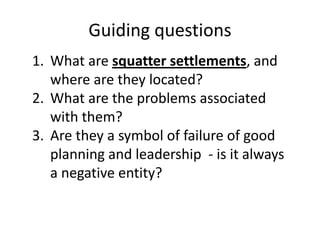 Guiding questions
1. What are squatter settlements, and
where are they located?
2. What are the problems associated
with them?
3. Are they a symbol of failure of good
planning and leadership - is it always
a negative entity?
 