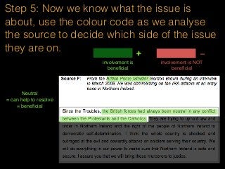 Step 5: Now we know what the issue is
about, use the colour code as we analyse
the source to decide which side of the issue
they are on.
involvement is
beneﬁcial
+ -
involvement is NOT
beneﬁcial
Neutral
= can help to resolve
= beneﬁcial
 