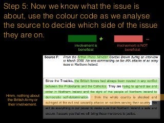 Step 5: Now we know what the issue is
about, use the colour code as we analyse
the source to decide which side of the issue
they are on.
involvement is
beneﬁcial
+ -
involvement is NOT
beneﬁcial
Hmm, nothing about
the British Army or
their involvement.
 