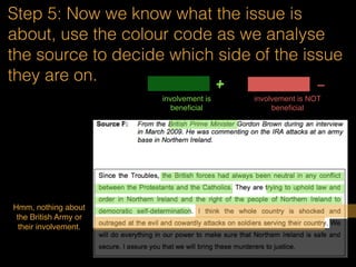 Step 5: Now we know what the issue is
about, use the colour code as we analyse
the source to decide which side of the issue
they are on.
involvement is
beneﬁcial
+ -
involvement is NOT
beneﬁcial
Government is
the one who
sent the British
Army. They
are struggling.
Probably
means not
beneﬁcial?
Government is
moving
forward with
Northern
Ireland
But they are going
in circles and back
to the starting
point.
 