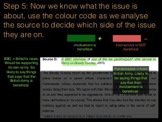Step 5: Now we know what the issue is
about, use the colour code as we analyse
the source to decide which side of the issue
they are on.
involvement is
beneﬁcial
+ -
involvement is NOT
beneﬁcial
BBC = British’s news.
Would be supporting
its own army. So
likely to say things
that says that the
British Army is
beneﬁcial.
Paratroopers = from
British Army. Likely to
be saying things that
say that their
involvement is
beneﬁcial.
 