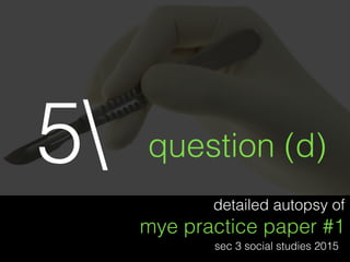 detailed autopsy of
mye practice paper #1
sec 3 social studies 2015
question (d)5
 