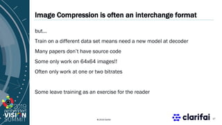 © 2019 Clarifai
Image Compression is often an interchange format
but…
Train on a different data set means need a new model at decoder
Many papers don’t have source code
Some only work on 64x64 images!!
Often only work at one or two bitrates
Some leave training as an exercise for the reader
17
 