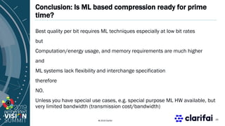 © 2019 Clarifai
Conclusion: Is ML based compression ready for prime
time?
Best quality per bit requires ML techniques especially at low bit rates
but
Computation/energy usage, and memory requirements are much higher
and
ML systems lack flexibility and interchange specification
therefore
NO.
Unless you have special use cases, e.g. special purpose ML HW available, but
very limited bandwidth (transmission cost/bandwidth)
20
 