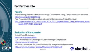 © 2019 Clarifai
For Further Info
21
Papers
Preprocessing: Semantic Perceptual Image Compression using Deep Convolution Networks
https://arxiv.org/abs/1612.08712
Post Processing: Deep Generative Adversarial Compression Artifact Removal
http://openaccess.thecvf.com/content_ICCV_2017/papers/Galteri_Deep_Generative_Adver
sarial_ICCV_2017_paper.pdf
Evaluation of Compression
Kodak PhotoCD dataset.
http://r0k.us/graphics/kodak
CLIC - Workshop and Challenge on Learned Image Compression
http://www.compression.cc/
MS SSIM - Multi-scale structural Similarity for Image Quality Assessment
http://www.cns.nyu.edu/~zwang/files/papers/msssim.pdf
 
