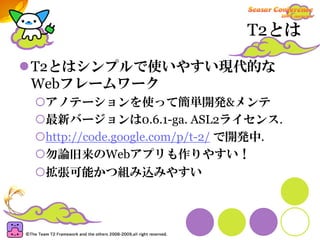 T2とは

T2とはシンプルで使いやすい現代的な
Webフレームワーク
 アノテーションを使って簡単開発&メンテ
 最新バージョンは0.6.1-ga. ASL2ライセンス.
 http://code.google.com/p/t-2/ で開発中.
 勿論旧来のWebアプリも作りやすい！
 拡張可能かつ組み込みやすい
 