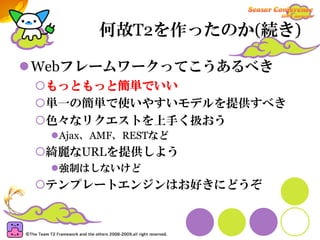 何故T2を作ったのか(続き)

Webフレームワークってこうあるべき
 もっともっと簡単でいい
 単一の簡単で使いやすいモデルを提供すべき
 色々なリクエストを上手く扱おう
  Ajax、AMF、RESTなど
 綺麗なURLを提供しよう
  強制はしないけど
 テンプレートエンジンはお好きにどうぞ
 