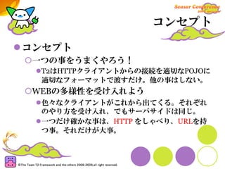 コンセプト

コンセプト
 一つの事をうまくやろう！
  T2はHTTPクライアントからの接続を適切なPOJOに
  適切なフォーマットで渡すだけ。他の事はしない。
 WEBの多様性を受け入れよう
  色々なクライアントがこれから出てくる。それぞれ
  のやり方を受け入れ、でもサーバサイドは同じ。
  一つだけ確かな事は、HTTP をしゃべり、URLを持
  つ事。それだけが大事。
 
