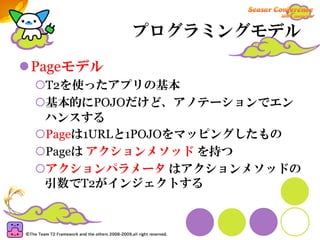 プログラミングモデル

Pageモデル
 T2を使ったアプリの基本
 基本的にPOJOだけど、アノテーションでエン
 ハンスする
 Pageは1URLと1POJOをマッピングしたもの
 Pageは アクションメソッド を持つ
 アクションパラメータ はアクションメソッドの
 引数でT2がインジェクトする
 
