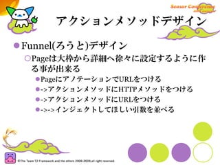 アクションメソッドデザイン

Funnel(ろうと)デザイン
 Pageは大枠から詳細へ徐々に設定するように作
 る事が出来る
  PageにアノテーションでURLをつける
  ->アクションメソッドにHTTPメソッドをつける
  ->アクションメソッドにURLをつける
  ->->インジェクトしてほしい引数を並べる
 