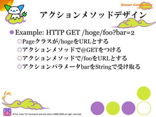 アクションメソッドデザイン

Example: HTTP GET /hoge/foo?bar=2
 Pageクラスが/hogeをURLとする
 アクションメソッドで@GETをつける
 アクションメソッドで/fooをURLとする
 アクションパラメータbarをStringで受け取る
 
