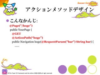 アクションメソッドデザイン

こんなかんじ:
@Page("/hoge”)
public YourPage {
 @GET
 @ActionPath(“hoge”)
 public Navigation hoge(@RequestParam("bar") String bar) {
   ……
 