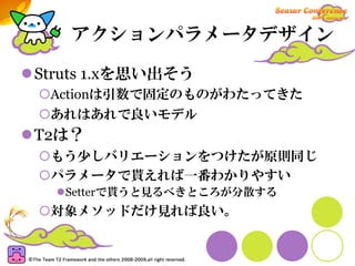 アクションパラメータデザイン

Struts 1.xを思い出そう
 Actionは引数で固定のものがわたってきた
 あれはあれで良いモデル
T2は？
 もう少しバリエーションをつけたが原則同じ
 パラメータで貰えれば一番わかりやすい
   Setterで貰うと見るべきところが分散する
 対象メソッドだけ見れば良い。
 