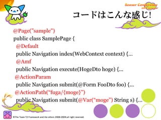コードはこんな感じ!
@Page(”sample")
public class SamplePage {
 @Default
 public Navigation index(WebContext context) {…
 @Amf
 public Navigation execute(HogeDto hoge) {…
@ActionParam
 public Navigation submit(@Form FooDto foo) {…
@ActionPath(“fuga/{moge}”)
 public Navigation submit(@Var(“moge”) String s) {…
 