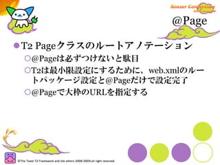 @Page

T2 Pageクラスのルートアノテーション
 @Pageは必ずつけないと駄目
 T2は最小限設定にするために、web.xmlのルー
 トパッケージ設定と@Pageだけで設定完了
 @Pageで大枠のURLを指定する
 