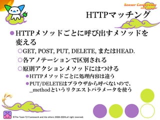 HTTPマッチング

HTTPメソッドごとに呼び出すメソッドを
変える
 GET, POST, PUT, DELETE, またはHEAD.
 各アノテーションで区別される
 原則アクションメソッドにはつける
  HTTPメソッドごとに処理内容は違う
  PUT/DELETEはブラウザから呼べないので、
  _methodというリクエストパラメータを使う
 
