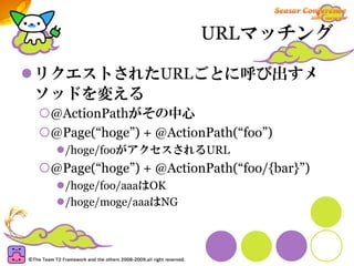 URLマッチング

リクエストされたURLごとに呼び出すメ
ソッドを変える
 @ActionPathがその中心
 @Page(“hoge”) + @ActionPath(“foo”)
   /hoge/fooがアクセスされるURL
 @Page(“hoge”) + @ActionPath(“foo/{bar}”)
   /hoge/foo/aaaはOK
   /hoge/moge/aaaはNG
 