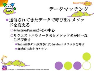 データマッチング

送信されてきたデータで呼び出すメソッ
ドを変える
 @ActionParamがその中心
リクエストパラメータ名とメソッド名が同一な
ら呼び出す
  Submitボタンがおされたらsubmitメソッドを呼ぶ
  直感的でわかりやすい
 