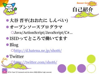 自己紹介

大谷 晋平(おおたに しんぺい)
オープンソースプログラマ
  Java/ActionScript/JavaScript/C#...
ISIDってところで働いてます
Blog
  http://d.hatena.ne.jp/shot6/
Twitter
  http://twitter.com/shot6/
 