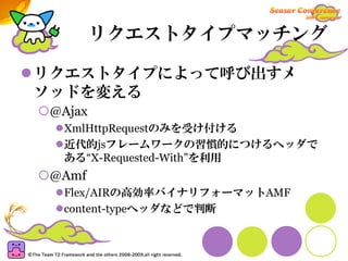 リクエストタイプマッチング

リクエストタイプによって呼び出すメ
ソッドを変える
 @Ajax
  XmlHttpRequestのみを受け付ける
  近代的jsフレームワークの習慣的につけるヘッダで
  ある“X-Requested-With”を利用
 @Amf
  Flex/AIRの高効率バイナリフォーマットAMF
  content-typeヘッダなどで判断
 
