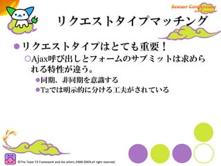 リクエストタイプマッチング

リクエストタイプはとても重要！
Ajax呼び出しとフォームのサブミットは求めら
れる特性が違う。
 同期、非同期を意識する
 T2では明示的に分ける工夫がされている
 