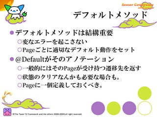 デフォルトメソッド

デフォルトメソッドは結構重要
 変なエラーを起こさない
 Pageごとに適切なデフォルト動作をセット
@Defaultがそのアノテーション
 一般的にはそのPageが受け持つ遷移先を返す
 状態のクリアなんかも必要な場合も。
 Pageに一個定義しておくべき。
 