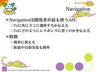 Navigation

Navigationは開発者が最も使うAPI:
 T2に次にどこに遷移するか伝える
 T2にどのようにレスポンスに書くのかを伝える
特徴
 簡単に使える
 拡張や自前実装も簡単
 