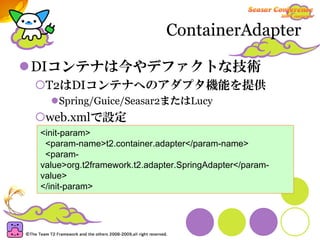 ContainerAdapter

DIコンテナは今やデファクトな技術
 T2はDIコンテナへのアダプタ機能を提供
    Spring/Guice/Seasar2またはLucy
 web.xmlで設定
<init-param>
 <param-name>t2.container.adapter</param-name>
 <param-
value>org.t2framework.t2.adapter.SpringAdapter</param-
value>
</init-param>
 