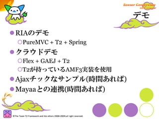 デモ

RIAのデモ
 PureMVC + T2 + Spring
クラウドデモ
 Flex + GAEJ + T2
 T2が持っているAMF3実装を使用
Ajaxチックなサンプル(時間あれば)
Mayaaとの連携(時間あれば)
 
