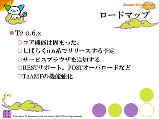 ロードマップ

T2 0.6.x
  コア機能は固まった。
  しばらく0.6系でリリースする予定
  サービスブラウザを追加する
  RESTサポート。POSTオーバロードなど
  T2AMFの機能強化
 