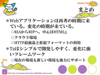 まとめ

Webアプリケーションは再考の時期に来
ている。変化の時期が来ている。
 RIAからRIPへ。中心はHTML5
 クラウド環境
 HTTP最強説と拡張フォーマットの利用
T2はシンプルで開発しやすく、変化に強
いフレームワーク
 現在の環境も新しい環境も強力にサポート
 