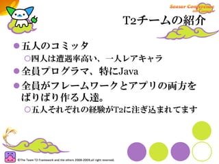 T2チームの紹介

五人のコミッタ
 四人は遭遇率高い、一人レアキャラ
全員プログラマ、特にJava
全員がフレームワークとアプリの両方を
ばりばり作る人達。
 五人それぞれの経験がT2に注ぎ込まれてます
 