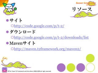 リソース

サイト
 http://code.google.com/p/t-2/
ダウンロード
 http://code.google.com/p/t-2/downloads/list
Mavenサイト
 http://maven.t2framework.org/maven2/
 
