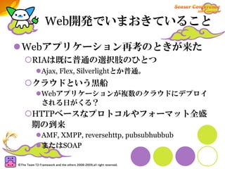 Web開発でいまおきていること

Webアプリケーション再考のときが来た
 RIAは既に普通の選択肢のひとつ
  Ajax, Flex, Silverlightとか普通。
 クラウドという黒船
  Webアプリケーションが複数のクラウドにデプロイ
  される日がくる？
 HTTPベースなプロトコルやフォーマット全盛
 期の到来
  AMF, XMPP, reversehttp, pubsubhubbub
  またはSOAP
 