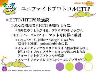 ユニファイドプロトコルHTTP

HTTP/HTTPS最強説
 どんな環境でもHTTPを喋るように。
  簡単にやりとりが可能。ブラウザのみじゃない。
 HTTPベースのフォーマットも同様に重要
  FlexのAMFや, jabberやGoogleTalkなどの
  XMPP(BOSH)、pubsubhubbubなど。
  インタラクティブ性やリアルタイム性が求められる
  新しいタイプのアプリケーションではこのような
  フォーマットやプロトコルが重要
  スマートフォンでもHTML5ベースのアプリが有力
 
