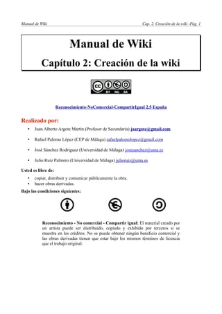 Manual de Wiki                                                  Cap. 2. Creación de la wiki -Pág. 1




                           Manual de Wiki
           Capítulo 2: Creación de la wiki



                     Reconocimiento-NoComercial-CompartirIgual 2.5 España


Realizado por:
   •   Juan Alberto Argote Martín (Profesor de Secundaria) jaargote@gmail.com

   •   Rafael Palomo López (CEP de Málaga) rafaelpalomolopez@gmail.com

   •   José Sánchez Rodríguez (Universidad de Málaga) josesanchez@uma.es

   •   Julio Ruiz Palmero (Universidad de Málaga) julioruiz@uma.es

Usted es libre de:
   •   copiar, distribuir y comunicar públicamente la obra.
   •   hacer obras derivadas.
Bajo las condiciones siguientes:




           Reconocimiento - No comercial - Compartir igual: El material creado por
           un artista puede ser distribuido, copiado y exhibido por terceros si se
           muestra en los créditos. No se puede obtener ningún beneficio comercial y
           las obras derivadas tienen que estar bajo los mismos términos de licencia
           que el trabajo original.
 